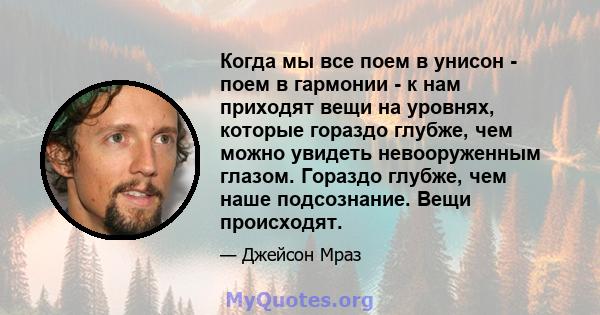 Когда мы все поем в унисон - поем в гармонии - к нам приходят вещи на уровнях, которые гораздо глубже, чем можно увидеть невооруженным глазом. Гораздо глубже, чем наше подсознание. Вещи происходят.