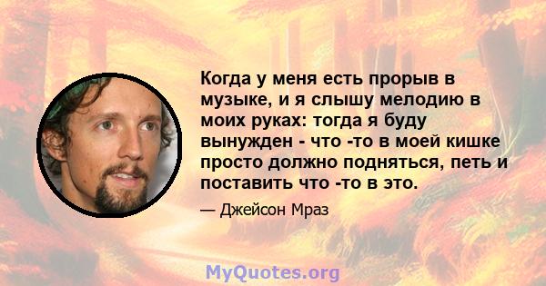 Когда у меня есть прорыв в музыке, и я слышу мелодию в моих руках: тогда я буду вынужден - что -то в моей кишке просто должно подняться, петь и поставить что -то в это.