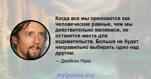 Когда все мы признаются как человеческие равные, чем мы действительно являемся, не останется места для издевательств. Больше не будет неправильно выбирать одно над другим.