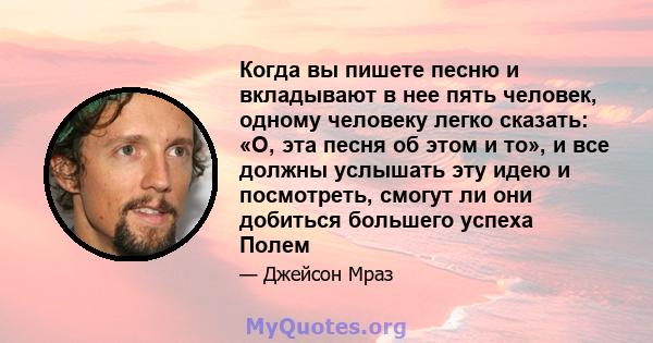 Когда вы пишете песню и вкладывают в нее пять человек, одному человеку легко сказать: «О, эта песня об этом и то», и все должны услышать эту идею и посмотреть, смогут ли они добиться большего успеха Полем