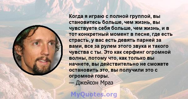 Когда я играю с полной группой, вы становитесь больше, чем жизнь, вы чувствуете себя больше, чем жизнь, и в тот конкретный момент в песне, где есть страсть, у вас есть девять парней за вами, все за рулем этого звука и