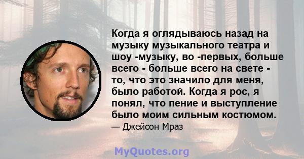 Когда я оглядываюсь назад на музыку музыкального театра и шоу -музыку, во -первых, больше всего - больше всего на свете - то, что это значило для меня, было работой. Когда я рос, я понял, что пение и выступление было