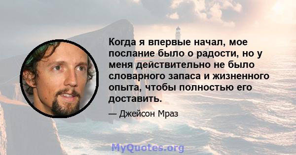 Когда я впервые начал, мое послание было о радости, но у меня действительно не было словарного запаса и жизненного опыта, чтобы полностью его доставить.