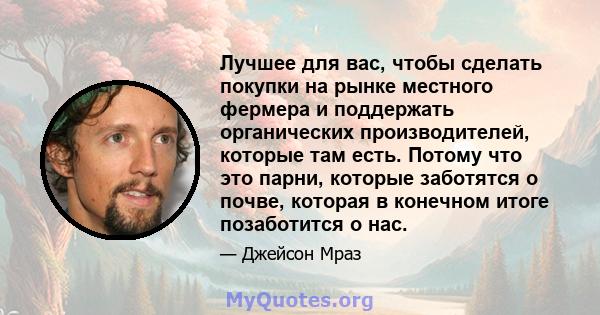 Лучшее для вас, чтобы сделать покупки на рынке местного фермера и поддержать органических производителей, которые там есть. Потому что это парни, которые заботятся о почве, которая в конечном итоге позаботится о нас.