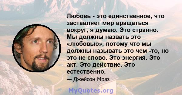 Любовь - это единственное, что заставляет мир вращаться вокруг, я думаю. Это странно. Мы должны назвать это «любовью», потому что мы должны называть это чем -то, но это не слово. Это энергия. Это акт. Это действие. Это