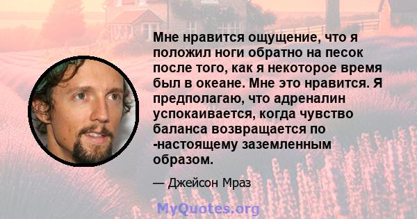 Мне нравится ощущение, что я положил ноги обратно на песок после того, как я некоторое время был в океане. Мне это нравится. Я предполагаю, что адреналин успокаивается, когда чувство баланса возвращается по -настоящему