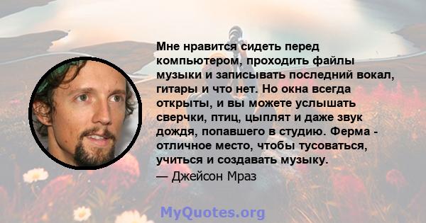 Мне нравится сидеть перед компьютером, проходить файлы музыки и записывать последний вокал, гитары и что нет. Но окна всегда открыты, и вы можете услышать сверчки, птиц, цыплят и даже звук дождя, попавшего в студию.