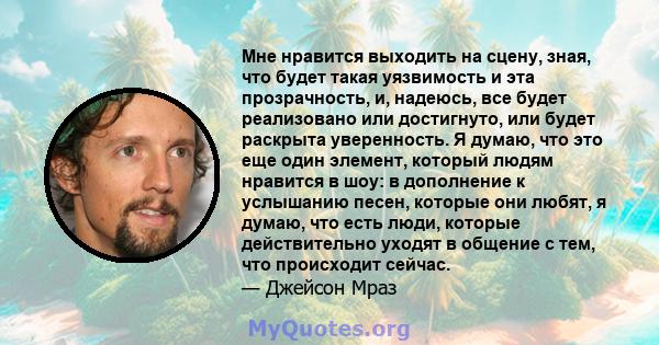 Мне нравится выходить на сцену, зная, что будет такая уязвимость и эта прозрачность, и, надеюсь, все будет реализовано или достигнуто, или будет раскрыта уверенность. Я думаю, что это еще один элемент, который людям