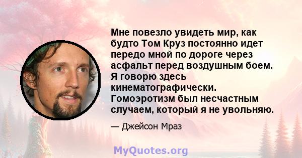 Мне повезло увидеть мир, как будто Том Круз постоянно идет передо мной по дороге через асфальт перед воздушным боем. Я говорю здесь кинематографически. Гомоэротизм был несчастным случаем, который я не увольняю.