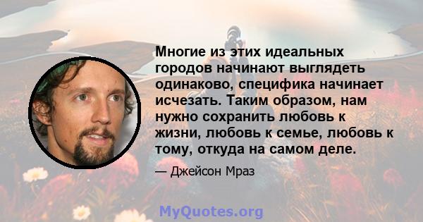 Многие из этих идеальных городов начинают выглядеть одинаково, специфика начинает исчезать. Таким образом, нам нужно сохранить любовь к жизни, любовь к семье, любовь к тому, откуда на самом деле.