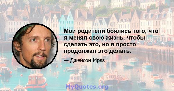 Мои родители боялись того, что я менял свою жизнь, чтобы сделать это, но я просто продолжал это делать.