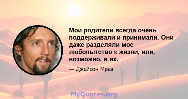 Мои родители всегда очень поддерживали и принимали. Они даже разделяли мое любопытство к жизни, или, возможно, я их.