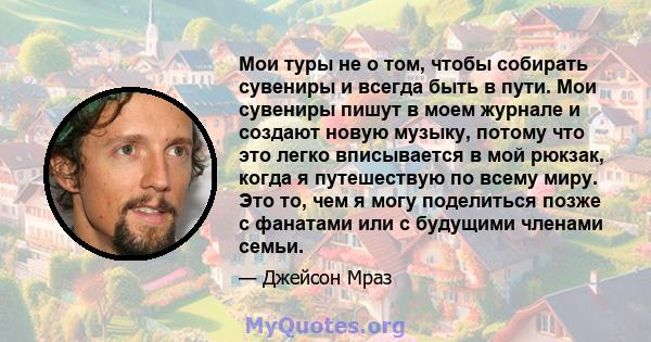 Мои туры не о том, чтобы собирать сувениры и всегда быть в пути. Мои сувениры пишут в моем журнале и создают новую музыку, потому что это легко вписывается в мой рюкзак, когда я путешествую по всему миру. Это то, чем я