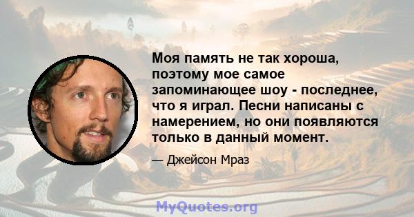 Моя память не так хороша, поэтому мое самое запоминающее шоу - последнее, что я играл. Песни написаны с намерением, но они появляются только в данный момент.