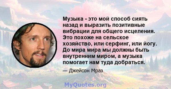 Музыка - это мой способ сиять назад и выразить позитивные вибрации для общего исцеления. Это похоже на сельское хозяйство, или серфинг, или йогу. До мира мира мы должны быть внутренним миром, а музыка помогает нам туда