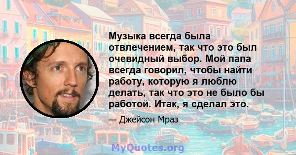 Музыка всегда была отвлечением, так что это был очевидный выбор. Мой папа всегда говорил, чтобы найти работу, которую я люблю делать, так что это не было бы работой. Итак, я сделал это.