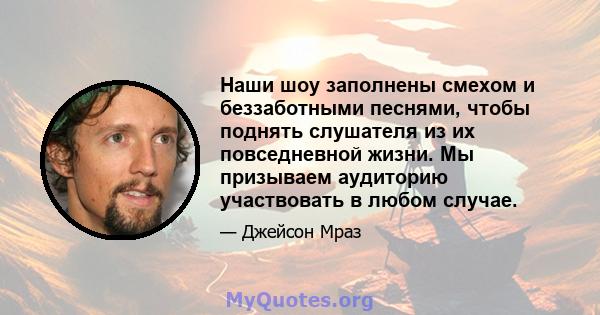 Наши шоу заполнены смехом и беззаботными песнями, чтобы поднять слушателя из их повседневной жизни. Мы призываем аудиторию участвовать в любом случае.