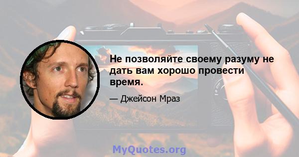 Не позволяйте своему разуму не дать вам хорошо провести время.