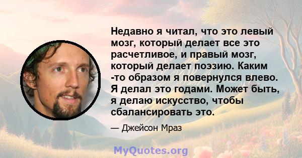 Недавно я читал, что это левый мозг, который делает все это расчетливое, и правый мозг, который делает поэзию. Каким -то образом я повернулся влево. Я делал это годами. Может быть, я делаю искусство, чтобы