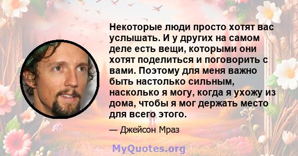 Некоторые люди просто хотят вас услышать. И у других на самом деле есть вещи, которыми они хотят поделиться и поговорить с вами. Поэтому для меня важно быть настолько сильным, насколько я могу, когда я ухожу из дома,