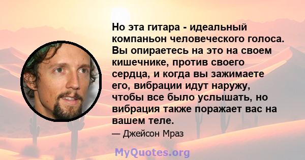 Но эта гитара - идеальный компаньон человеческого голоса. Вы опираетесь на это на своем кишечнике, против своего сердца, и когда вы зажимаете его, вибрации идут наружу, чтобы все было услышать, но вибрация также