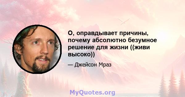 О, оправдывает причины, почему абсолютно безумное решение для жизни ((живи высоко))