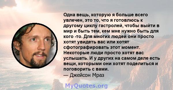 Одна вещь, которую я больше всего увлечен, это то, что я готовлюсь к другому циклу гастролей, чтобы выйти в мир и быть тем, кем мне нужно быть для кого -то. Для многих людей они просто хотят увидеть вас или хотят