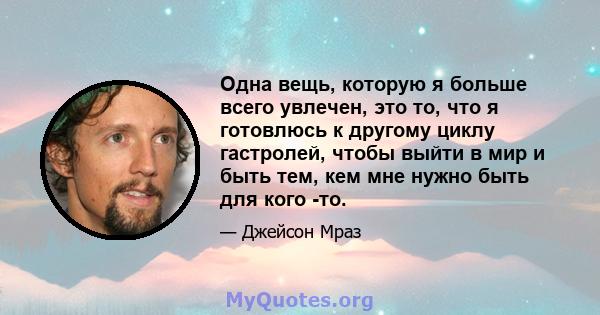 Одна вещь, которую я больше всего увлечен, это то, что я готовлюсь к другому циклу гастролей, чтобы выйти в мир и быть тем, кем мне нужно быть для кого -то.