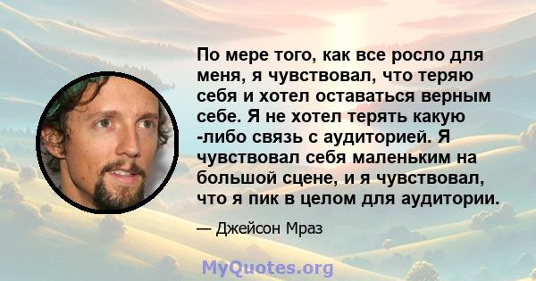 По мере того, как все росло для меня, я чувствовал, что теряю себя и хотел оставаться верным себе. Я не хотел терять какую -либо связь с аудиторией. Я чувствовал себя маленьким на большой сцене, и я чувствовал, что я