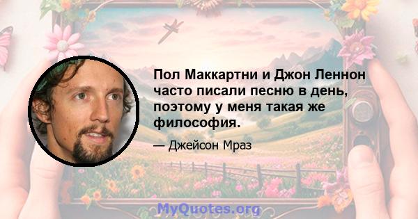 Пол Маккартни и Джон Леннон часто писали песню в день, поэтому у меня такая же философия.