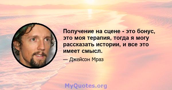 Получение на сцене - это бонус, это моя терапия, тогда я могу рассказать истории, и все это имеет смысл.