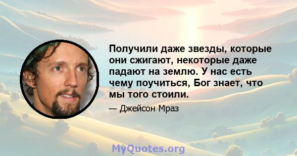 Получили даже звезды, которые они сжигают, некоторые даже падают на землю. У нас есть чему поучиться, Бог знает, что мы того стоили.