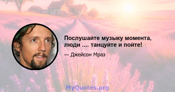 Послушайте музыку момента, люди .... танцуйте и пойте!