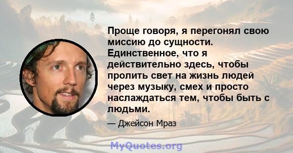 Проще говоря, я перегонял свою миссию до сущности. Единственное, что я действительно здесь, чтобы пролить свет на жизнь людей через музыку, смех и просто наслаждаться тем, чтобы быть с людьми.