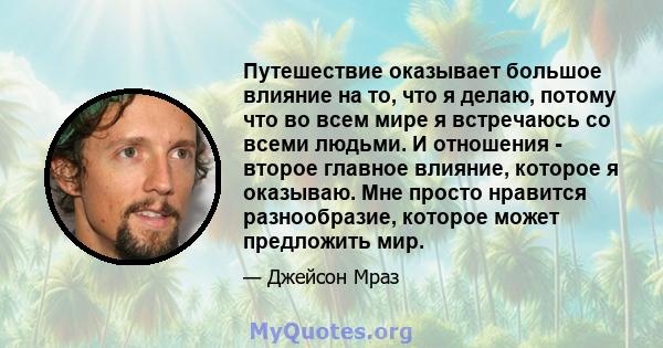 Путешествие оказывает большое влияние на то, что я делаю, потому что во всем мире я встречаюсь со всеми людьми. И отношения - второе главное влияние, которое я оказываю. Мне просто нравится разнообразие, которое может