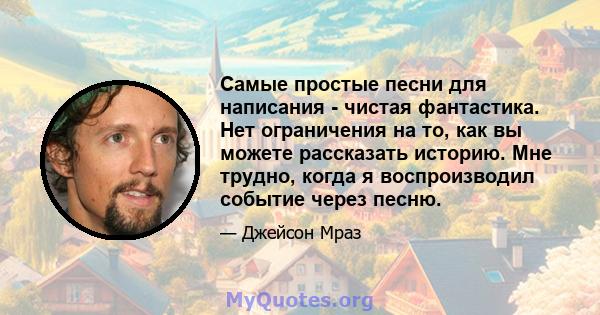 Самые простые песни для написания - чистая фантастика. Нет ограничения на то, как вы можете рассказать историю. Мне трудно, когда я воспроизводил событие через песню.