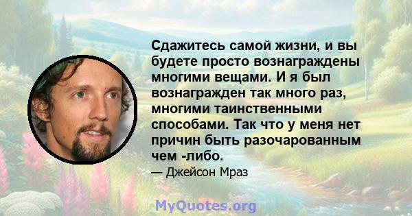 Сдажитесь самой жизни, и вы будете просто вознаграждены многими вещами. И я был вознагражден так много раз, многими таинственными способами. Так что у меня нет причин быть разочарованным чем -либо.