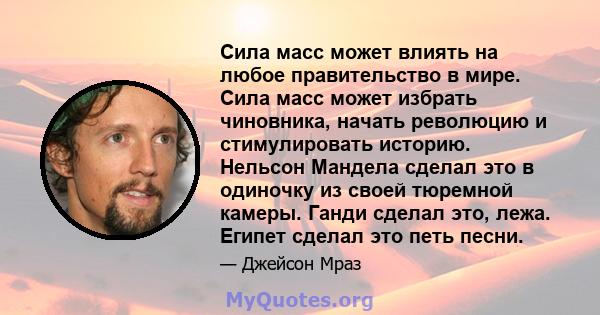 Сила масс может влиять на любое правительство в мире. Сила масс может избрать чиновника, начать революцию и стимулировать историю. Нельсон Мандела сделал это в одиночку из своей тюремной камеры. Ганди сделал это, лежа.