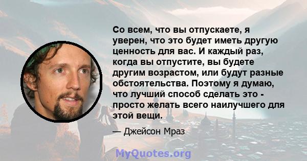 Со всем, что вы отпускаете, я уверен, что это будет иметь другую ценность для вас. И каждый раз, когда вы отпустите, вы будете другим возрастом, или будут разные обстоятельства. Поэтому я думаю, что лучший способ