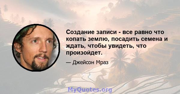 Создание записи - все равно что копать землю, посадить семена и ждать, чтобы увидеть, что произойдет.