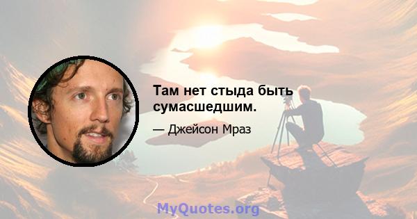 Там нет стыда быть сумасшедшим.