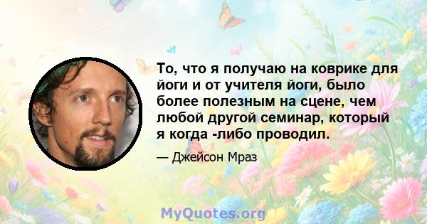 То, что я получаю на коврике для йоги и от учителя йоги, было более полезным на сцене, чем любой другой семинар, который я когда -либо проводил.