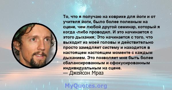 То, что я получаю на коврике для йоги и от учителя йоги, было более полезным на сцене, чем любой другой семинар, который я когда -либо проводил. И это начинается с этого дыхания; Это начинается с того, что выходит из