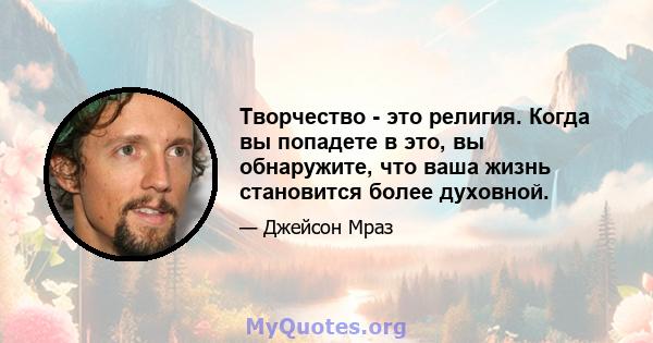 Творчество - это религия. Когда вы попадете в это, вы обнаружите, что ваша жизнь становится более духовной.