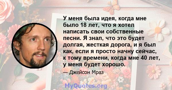 У меня была идея, когда мне было 18 лет, что я хотел написать свои собственные песни. Я знал, что это будет долгая, жесткая дорога, и я был как, если я просто начну сейчас, к тому времени, когда мне 40 лет, у меня будет 