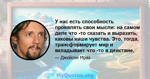 У нас есть способность проявлять свои мысли: на самом деле что -то сказать и выразить, каковы наши чувства. Это, тогда, трансформирует мир и вкладывает что -то в действие.