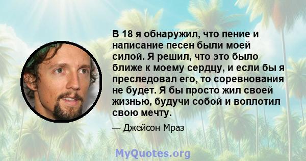 В 18 я обнаружил, что пение и написание песен были моей силой. Я решил, что это было ближе к моему сердцу, и если бы я преследовал его, то соревнования не будет. Я бы просто жил своей жизнью, будучи собой и воплотил