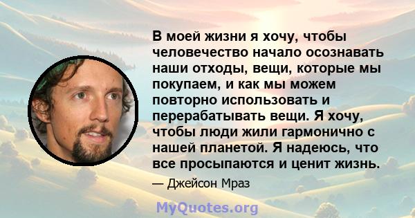 В моей жизни я хочу, чтобы человечество начало осознавать наши отходы, вещи, которые мы покупаем, и как мы можем повторно использовать и перерабатывать вещи. Я хочу, чтобы люди жили гармонично с нашей планетой. Я