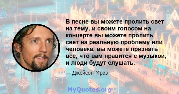 В песне вы можете пролить свет на тему, и своим голосом на концерте вы можете пролить свет на реальную проблему или человека, вы можете признать все, что вам нравится с музыкой, и люди будут слушать.