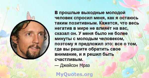 В прошлые выходные молодой человек спросил меня, как я остаюсь таким позитивным. Кажется, что весь негатив в мире не влияет на вас, сказал он. У меня было не более минуты с молодым человеком, поэтому я предложил это: